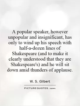 A popular speaker, however unpopular and insignificant, has only to wind up his speech with half-a-dozen lines of Shakespeare (and to make it clearly understood that they are Shakespeare's) and he will sit down amid thunders of applause Picture Quote #1