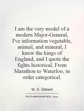 I am the very model of a modern Major-General, I've information vegetable, animal, and mineral, I know the kings of England, and I quote the fights historical, From Marathon to Waterloo, in order categorical Picture Quote #1