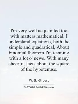 I'm very well acquainted too with matters mathematical, I understand equations, both the simple and quadratical, About binomial theorem I'm teeming with a lot o' news. With many cheerful facts about the square of the hypotenuse Picture Quote #1