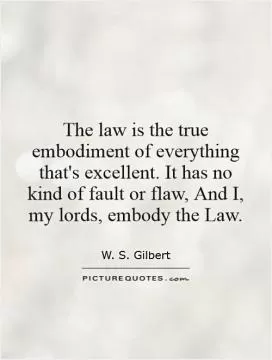 The law is the true embodiment of everything that's excellent. It has no kind of fault or flaw, And I, my lords, embody the Law Picture Quote #1