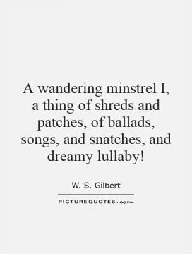 A wandering minstrel I, a thing of shreds and patches, of ballads, songs, and snatches, and dreamy lullaby! Picture Quote #1