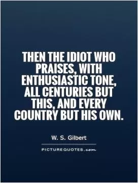Then the idiot who praises, with enthusiastic tone, All centuries but this, and every country but his own Picture Quote #1