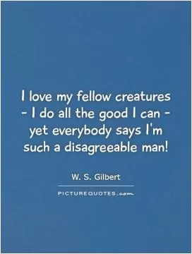 I love my fellow creatures - I do all the good I can - yet everybody says I'm such a disagreeable man! Picture Quote #1