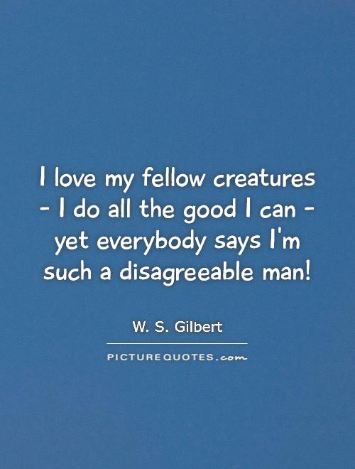 I love my fellow creatures - I do all the good I can - yet everybody says I'm such a disagreeable man! Picture Quote #1