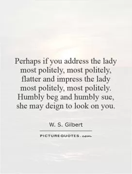 Perhaps if you address the lady most politely, most politely, flatter and impress the lady most politely, most politely. Humbly beg and humbly sue, she may deign to look on you Picture Quote #1