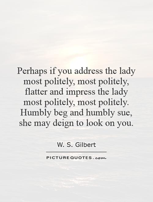 Perhaps if you address the lady most politely, most politely, flatter and impress the lady most politely, most politely. Humbly beg and humbly sue, she may deign to look on you Picture Quote #1