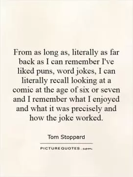 From as long as, literally as far back as I can remember I've liked puns, word jokes, I can literally recall looking at a comic at the age of six or seven and I remember what I enjoyed and what it was precisely and how the joke worked Picture Quote #1