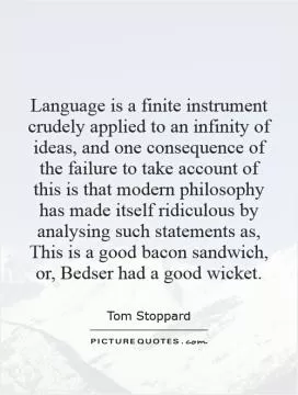 Language is a finite instrument crudely applied to an infinity of ideas, and one consequence of the failure to take account of this is that modern philosophy has made itself ridiculous by analysing such statements as, This is a good bacon sandwich, or, Bedser had a good wicket Picture Quote #1