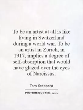 To be an artist at all is like living in Switzerland during a world war. To be an artist in Zurich, in 1917, implies a degree of self-absorption that would have glazed over the eyes of Narcissus Picture Quote #1