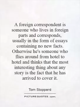 A foreign correspondent is someone who lives in foreign parts and corresponds, usually in the form of essays containing no new facts. Otherwise he's someone who flies around from hotel to hotel and thinks that the most interesting thing about any story is the fact that he has arrived to cover it Picture Quote #1