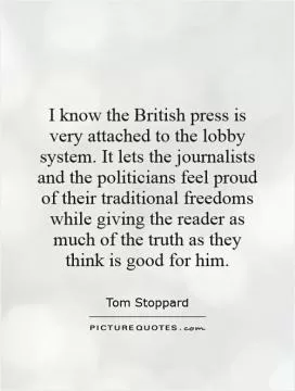 I know the British press is very attached to the lobby system. It lets the journalists and the politicians feel proud of their traditional freedoms while giving the reader as much of the truth as they think is good for him Picture Quote #1
