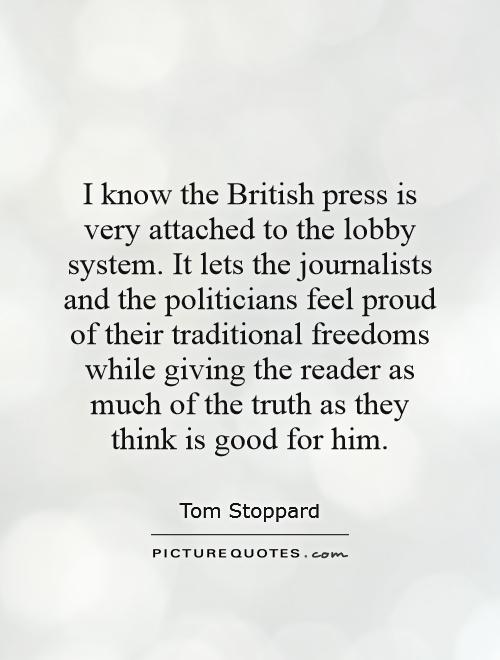 I know the British press is very attached to the lobby system. It lets the journalists and the politicians feel proud of their traditional freedoms while giving the reader as much of the truth as they think is good for him Picture Quote #1