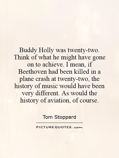 Buddy Holly was twenty-two. Think of what he might have gone on to achieve. I mean, if Beethoven had been killed in a plane crash at twenty-two, the history of music would have been very different. As would the history of aviation, of course Picture Quote #1