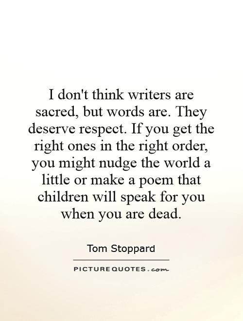 I don't think writers are sacred, but words are. They deserve respect. If you get the right ones in the right order, you might nudge the world a little or make a poem that children will speak for you when you are dead Picture Quote #1