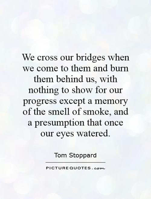 We cross our bridges when we come to them and burn them behind us, with nothing to show for our progress except a memory of the smell of smoke, and a presumption that once our eyes watered Picture Quote #1