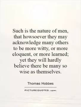 Such is the nature of men, that howsoever they may acknowledge many others to be more witty, or more eloquent, or more learned; yet they will hardly believe there be many so wise as themselves Picture Quote #1