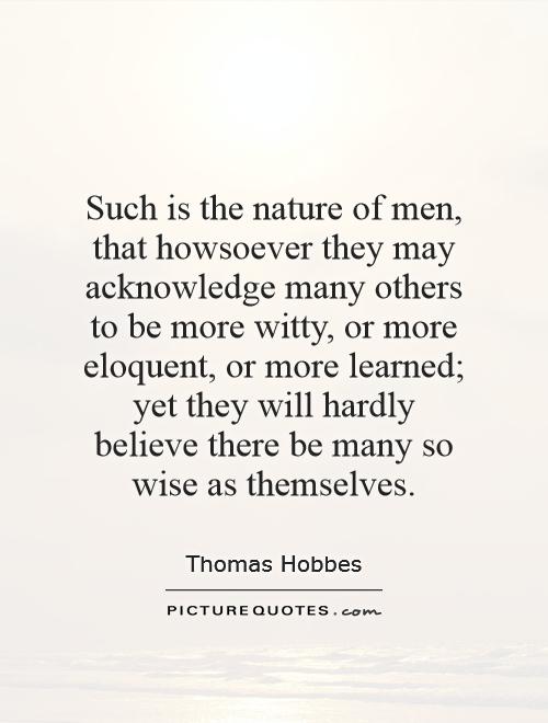 Such is the nature of men, that howsoever they may acknowledge many others to be more witty, or more eloquent, or more learned; yet they will hardly believe there be many so wise as themselves Picture Quote #1