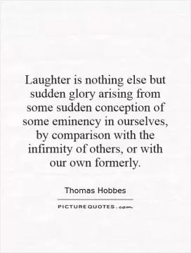 Laughter is nothing else but sudden glory arising from some sudden conception of some eminency in ourselves, by comparison with the infirmity of others, or with our own formerly Picture Quote #1