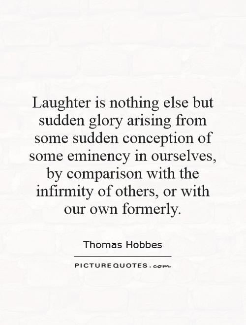 Laughter is nothing else but sudden glory arising from some sudden conception of some eminency in ourselves, by comparison with the infirmity of others, or with our own formerly Picture Quote #1