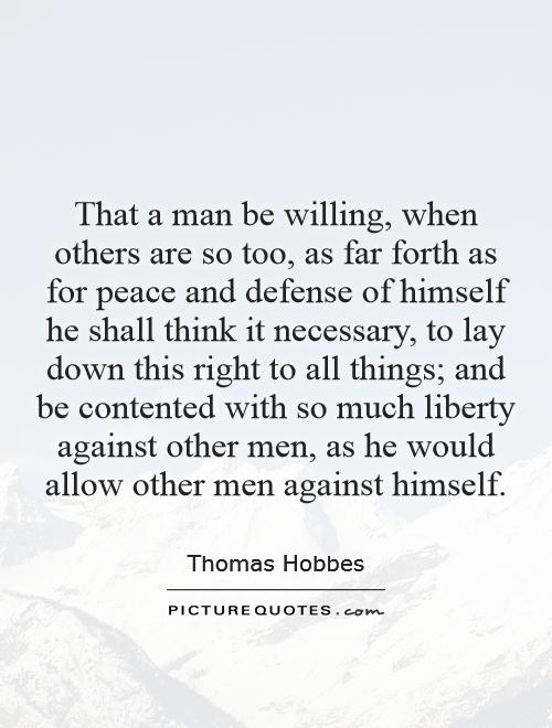 That a man be willing, when others are so too, as far forth as for peace and defense of himself he shall think it necessary, to lay down this right to all things; and be contented with so much liberty against other men, as he would allow other men against himself Picture Quote #1