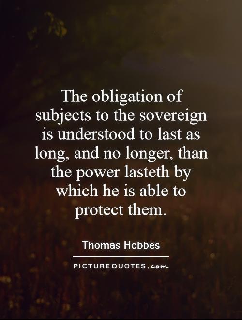 The obligation of subjects to the sovereign is understood to last as long, and no longer, than the power lasteth by which he is able to protect them Picture Quote #1