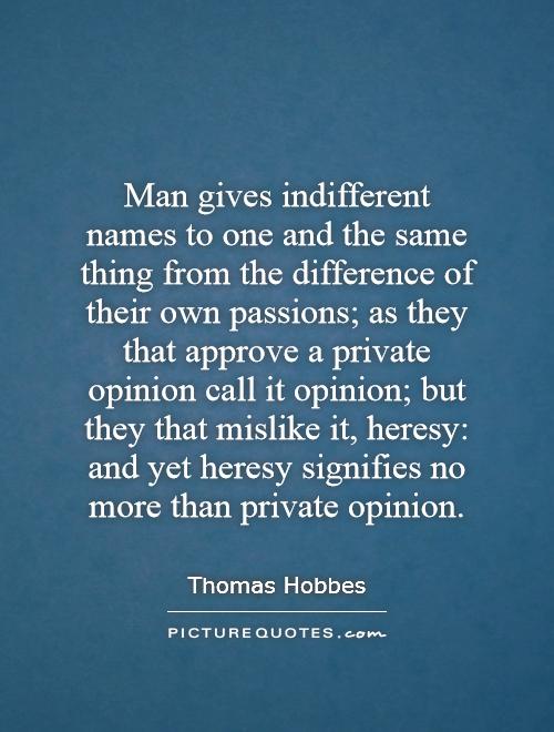 Man gives indifferent names to one and the same thing from the difference of their own passions; as they that approve a private opinion call it opinion; but they that mislike it, heresy: and yet heresy signifies no more than private opinion Picture Quote #1