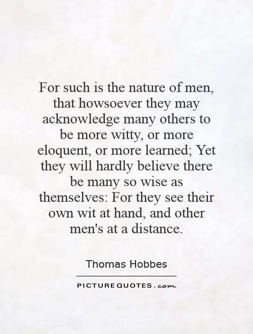 For such is the nature of men, that howsoever they may acknowledge many others to be more witty, or more eloquent, or more learned; Yet they will hardly believe there be many so wise as themselves: For they see their own wit at hand, and other men's at a distance Picture Quote #1