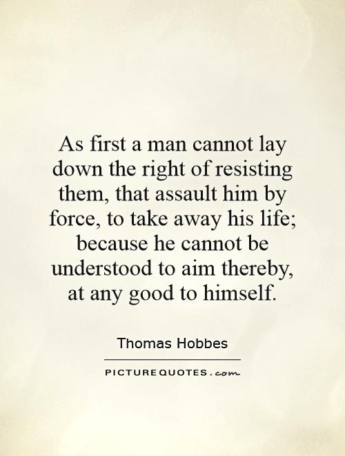 As first a man cannot lay down the right of resisting them, that assault him by force, to take away his life; because he cannot be understood to aim thereby, at any good to himself Picture Quote #1