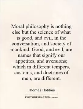 Moral philosophy is nothing else but the science of what is good, and evil, in the conversation, and society of mankind. Good, and evil, are names that signify our appetites, and aversions; which in different tempers, customs, and doctrines of men, are different Picture Quote #1