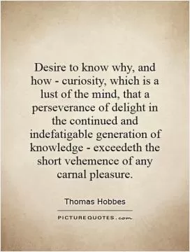 Desire to know why, and how - curiosity, which is a lust of the mind, that a perseverance of delight in the continued and indefatigable generation of knowledge - exceedeth the short vehemence of any carnal pleasure Picture Quote #1