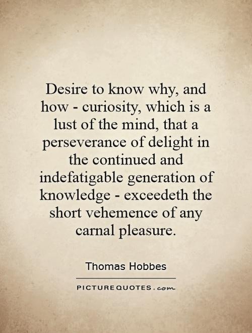 Desire to know why, and how - curiosity, which is a lust of the mind, that a perseverance of delight in the continued and indefatigable generation of knowledge - exceedeth the short vehemence of any carnal pleasure Picture Quote #1