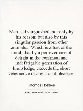 Man is distinguished, not only by his reason; but also by this singular passion from other animals... Which is a lust of the mind, that by a perseverance of delight in the continual and indefatigable generation of knowledge, exceeds the short vehemence of any carnal pleasure Picture Quote #1