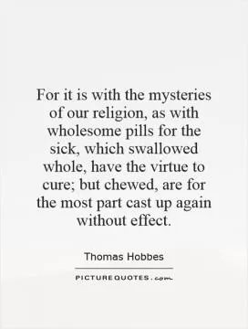 For it is with the mysteries of our religion, as with wholesome pills for the sick, which swallowed whole, have the virtue to cure; but chewed, are for the most part cast up again without effect Picture Quote #1