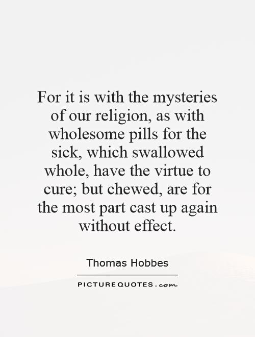 For it is with the mysteries of our religion, as with wholesome pills for the sick, which swallowed whole, have the virtue to cure; but chewed, are for the most part cast up again without effect Picture Quote #1
