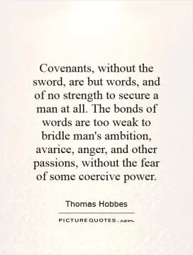 Covenants, without the sword, are but words, and of no strength to secure a man at all. The bonds of words are too weak to bridle man's ambition, avarice, anger, and other passions, without the fear of some coercive power Picture Quote #1