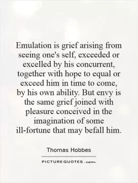 Emulation is grief arising from seeing one's self, exceeded or excelled by his concurrent, together with hope to equal or exceed him in time to come, by his own ability. But envy is the same grief joined with pleasure conceived in the imagination of some ill-fortune that may befall him Picture Quote #1