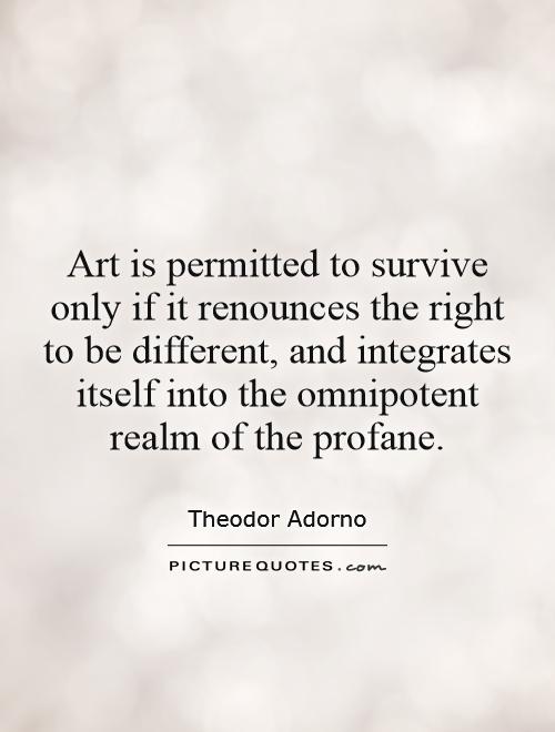Art is permitted to survive only if it renounces the right to be different, and integrates itself into the omnipotent realm of the profane Picture Quote #1