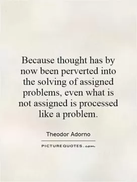 Because thought has by now been perverted into the solving of assigned problems, even what is not assigned is processed like a problem Picture Quote #1