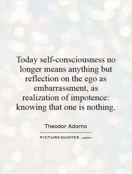 Today self-consciousness no longer means anything but reflection on the ego as embarrassment, as realization of impotence: knowing that one is nothing Picture Quote #1