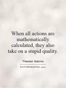 When all actions are mathematically calculated, they also take on a stupid quality Picture Quote #1