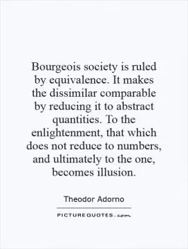 Bourgeois society is ruled by equivalence. It makes the dissimilar comparable by reducing it to abstract quantities. To the enlightenment, that which does not reduce to numbers, and ultimately to the one, becomes illusion Picture Quote #1