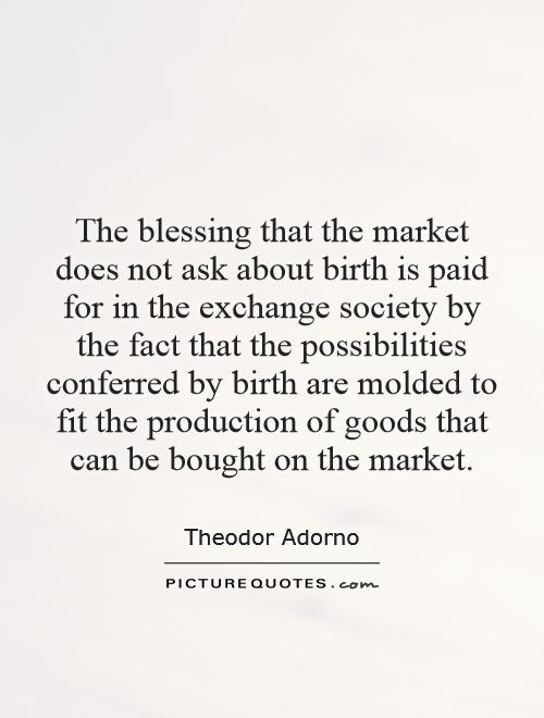 The blessing that the market does not ask about birth is paid for in the exchange society by the fact that the possibilities conferred by birth are molded to fit the production of goods that can be bought on the market Picture Quote #1