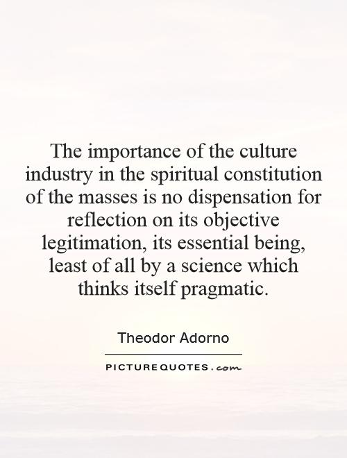 The importance of the culture industry in the spiritual constitution of the masses is no dispensation for reflection on its objective legitimation, its essential being, least of all by a science which thinks itself pragmatic Picture Quote #1