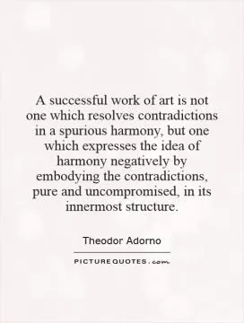 A successful work of art is not one which resolves contradictions in a spurious harmony, but one which expresses the idea of harmony negatively by embodying the contradictions, pure and uncompromised, in its innermost structure Picture Quote #1