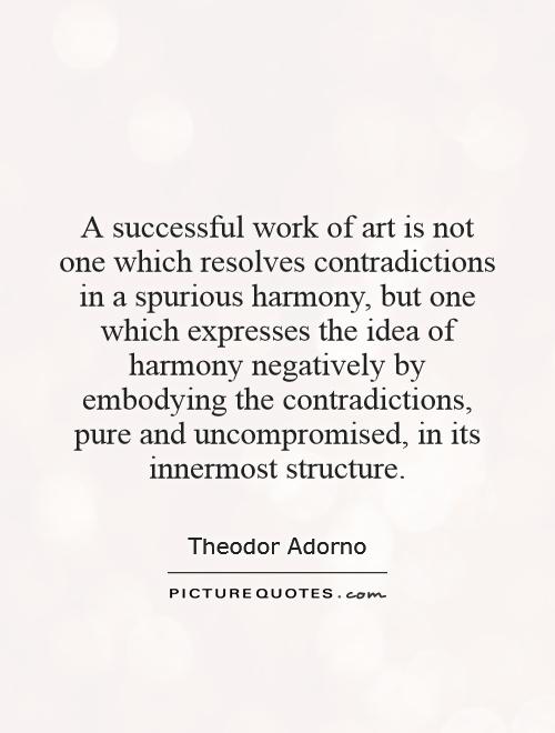 A successful work of art is not one which resolves contradictions in a spurious harmony, but one which expresses the idea of harmony negatively by embodying the contradictions, pure and uncompromised, in its innermost structure Picture Quote #1