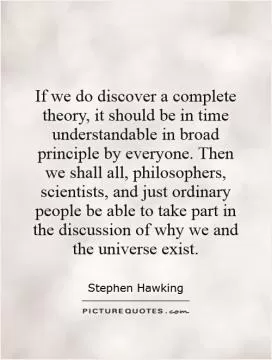 If we do discover a complete theory, it should be in time understandable in broad principle by everyone. Then we shall all, philosophers, scientists, and just ordinary people be able to take part in the discussion of why we and the universe exist Picture Quote #1
