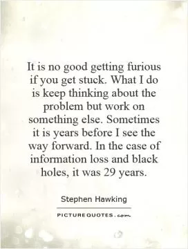 It is no good getting furious if you get stuck. What I do is keep thinking about the problem but work on something else. Sometimes it is years before I see the way forward. In the case of information loss and black holes, it was 29 years Picture Quote #1