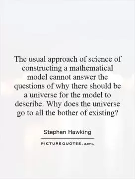 The usual approach of science of constructing a mathematical model cannot answer the questions of why there should be a universe for the model to describe. Why does the universe go to all the bother of existing? Picture Quote #1