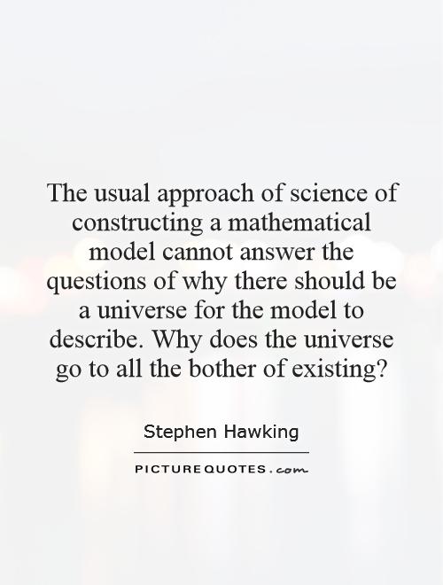 The usual approach of science of constructing a mathematical model cannot answer the questions of why there should be a universe for the model to describe. Why does the universe go to all the bother of existing? Picture Quote #1