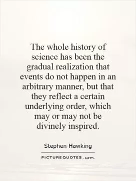 The whole history of science has been the gradual realization that events do not happen in an arbitrary manner, but that they reflect a certain underlying order, which may or may not be divinely inspired Picture Quote #1